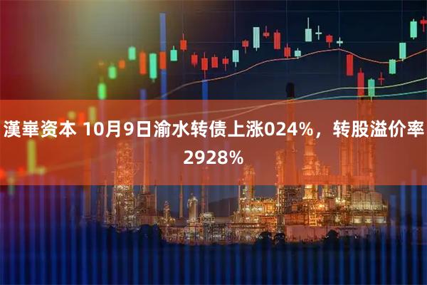 漢崋资本 10月9日渝水转债上涨024%，转股溢价率2928%