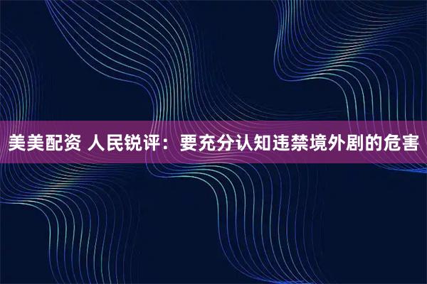 美美配资 人民锐评:要充分认知违禁境外剧的危害