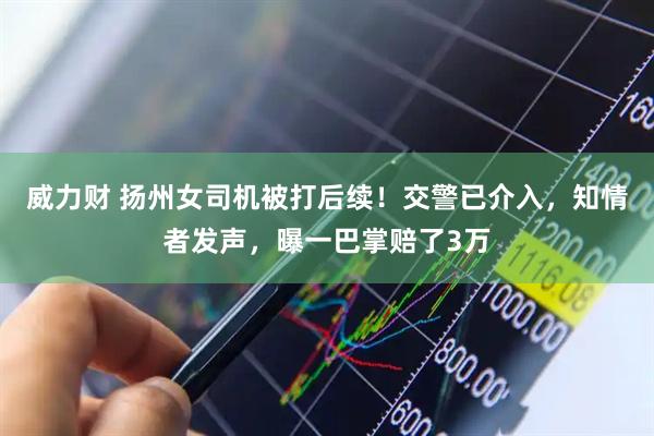 威力财 扬州女司机被打后续！交警已介入，知情者发声，曝一巴掌赔了3万