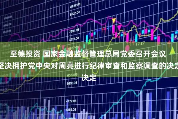 至德投资 国家金融监督管理总局党委召开会议 坚决拥护党中央对周亮进行纪律审查和监察调查的决定