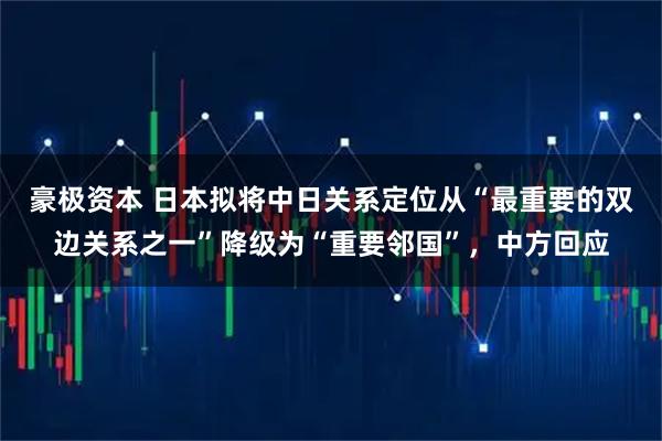 豪极资本 日本拟将中日关系定位从“最重要的双边关系之一”降级为“重要邻国”，中方回应