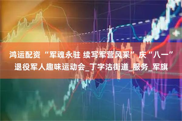 鸿运配资 “军魂永驻 续写军营风采” 庆“八一”退役军人趣味运动会_丁字沽街道_服务_军旗