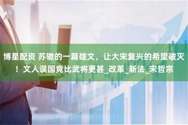 博星配资 苏辙的一篇雄文,让大宋复兴的希望破灭!文人误国竟比武将更甚_改革_新法_宋哲宗