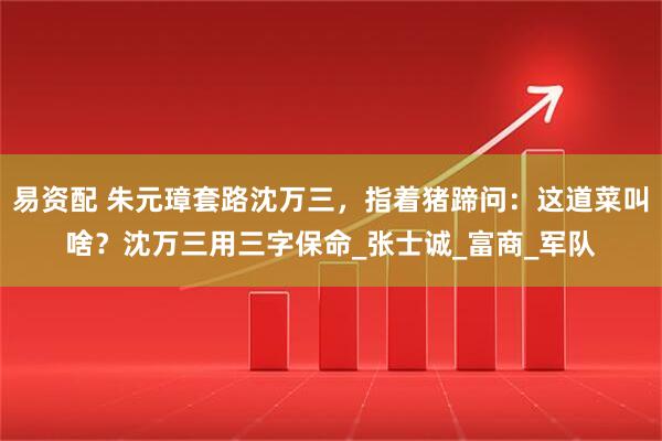 易资配 朱元璋套路沈万三,指着猪蹄问:这道菜叫啥?沈万三用三字保命_张士诚_富商_军队