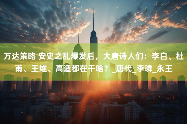 万达策略 安史之乱爆发后,大唐诗人们:李白、杜甫、王维、高适都在干啥?_唐代_李璘_永王